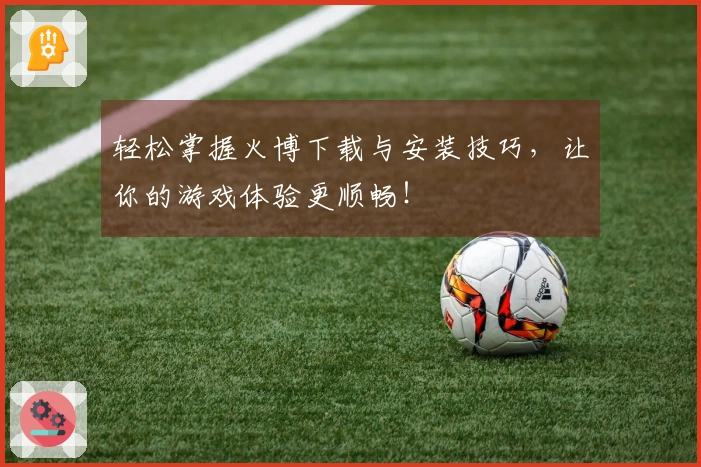 轻松掌握火博下载与安装技巧，让你的游戏体验更顺畅！