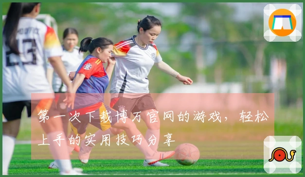 第一次下载博万官网的游戏，轻松上手的实用技巧分享