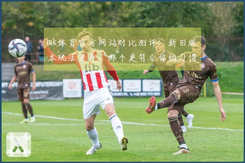 mk体育官方网站对比测评：新旧版本玩法差异，哪个更符合你的习惯？
