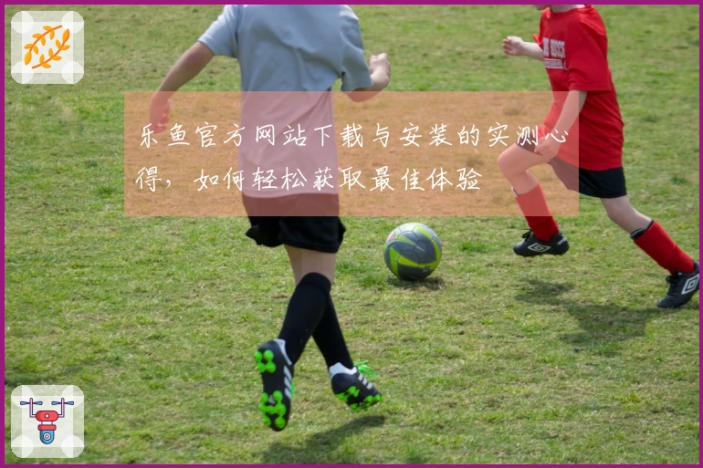 乐鱼官方网站下载与安装的实测心得，如何轻松获取最佳体验