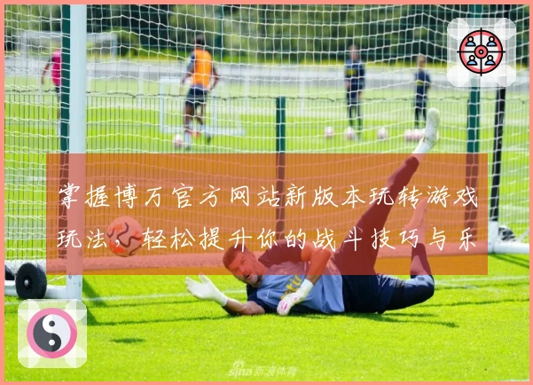 掌握博万官方网站新版本玩转游戏玩法，轻松提升你的战斗技巧与乐趣