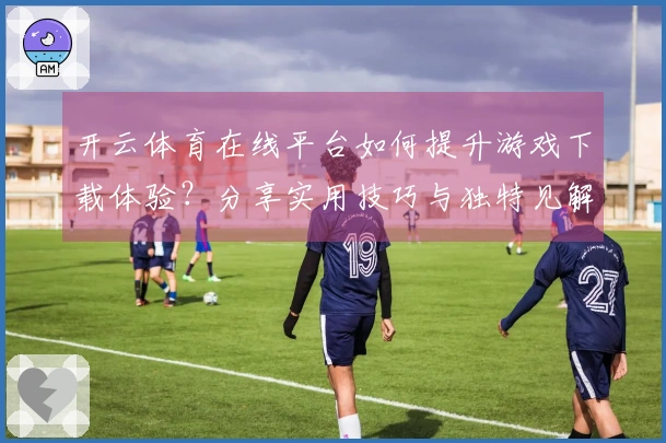开云体育在线平台如何提升游戏下载体验？分享实用技巧与独特见解
