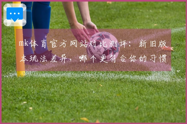 mk体育官方网站对比测评：新旧版本玩法差异，哪个更符合你的习惯？