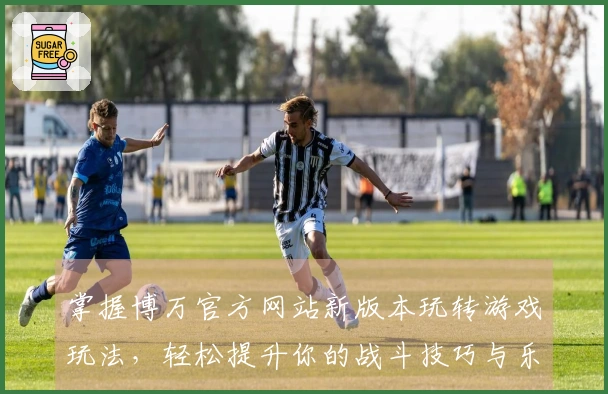 掌握博万官方网站新版本玩转游戏玩法，轻松提升你的战斗技巧与乐趣