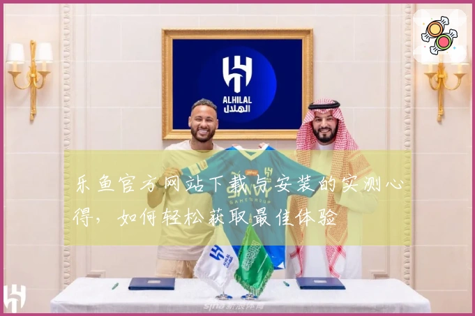 乐鱼官方网站下载与安装的实测心得，如何轻松获取最佳体验