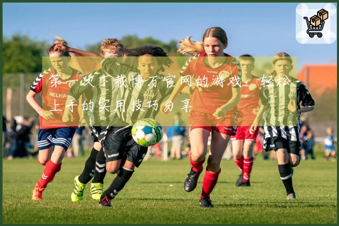 第一次下载博万官网的游戏，轻松上手的实用技巧分享