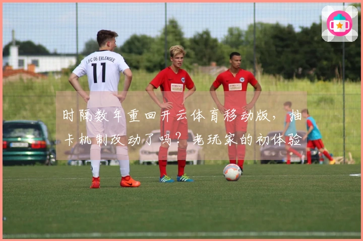 时隔数年重回开云体育移动版，抽卡机制改动了吗？老玩家的初体验与实测心得